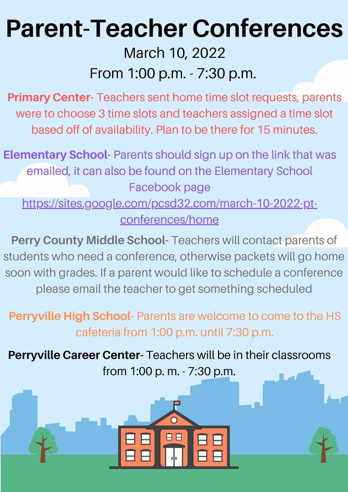  Parent Teacher Conferences  When:   March 10, 2022  From 1:00 p.m. until 7:30 p.m.  Where:   Perryville Primary Center  In the classroom  Teachers sent home slips of paper for parents to select three available times, then the teachers scheduled a time slot based off of that.  Plan to be there for 15 minutes  Perryville Elementary School  Parents can sign up using the link on the school Facebook page: https://sites.google.com/pcsd32.com/march-10-2022-pt-conferences/home  Teachers also emailed this link out to all parents  Perry County Middle School  Teachers will contact parents of students who need to have a conference  For failing grades  For behavior concerns  For other questions, comments, or concerns  Parents can also choose to sign up for a conference if they feel it's  necessary, you can do this by emailing the student’s teacher and setting up an  appointment  Perryville High School  In school Cafeteria  Just show up from 1:00 p.m. until 7:30 p.m.   All teachers will be available in the cafeteria  Career Center Teachers will be in their classrooms from 1:00 p.m. until 7:30 p.m. 